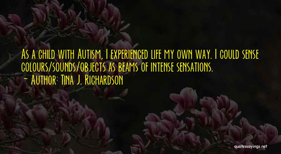 Tina J. Richardson Quotes: As A Child With Autism, I Experienced Life My Own Way. I Could Sense Colours/sounds/objects As Beams Of Intense Sensations.