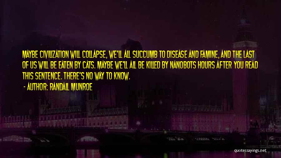 Randall Munroe Quotes: Maybe Civilization Will Collapse, We'll All Succumb To Disease And Famine, And The Last Of Us Will Be Eaten By
