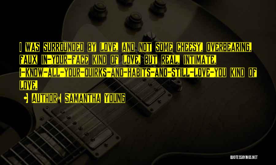 Samantha Young Quotes: I Was Surrounded By Love, And Not Some Cheesy, Overbearing, Faux In-your-face Kind Of Love, But Real, Intimate, I-know-all-your-quirks-and-habits-and-still-love-you Kind