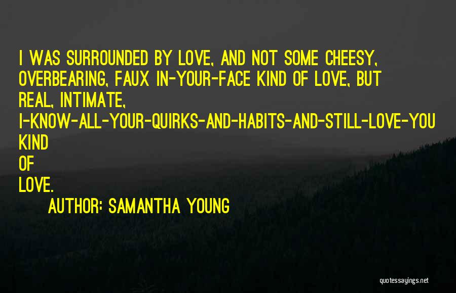 Samantha Young Quotes: I Was Surrounded By Love, And Not Some Cheesy, Overbearing, Faux In-your-face Kind Of Love, But Real, Intimate, I-know-all-your-quirks-and-habits-and-still-love-you Kind