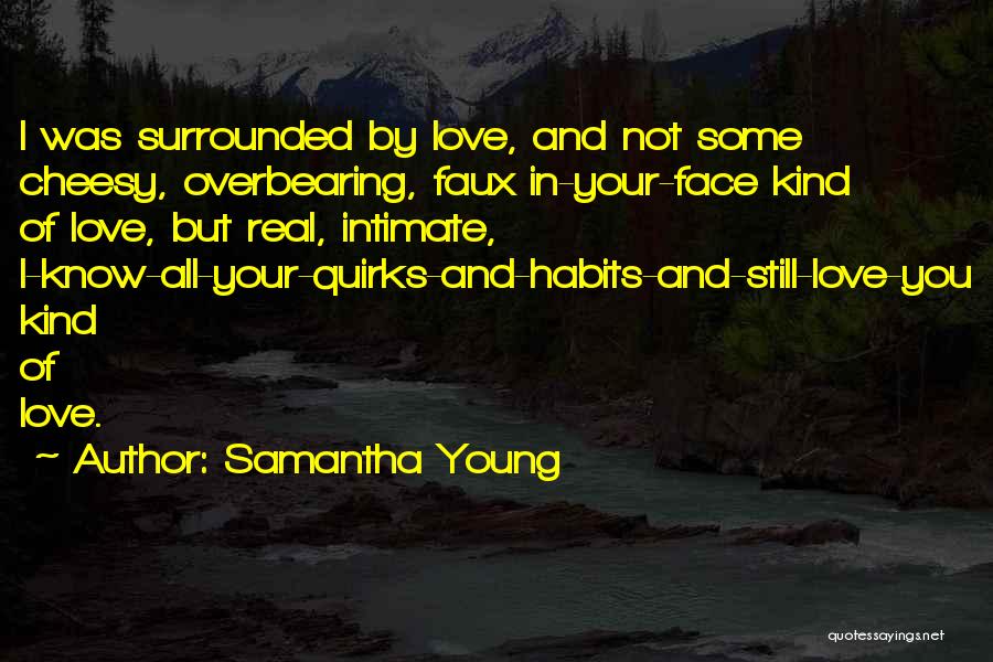 Samantha Young Quotes: I Was Surrounded By Love, And Not Some Cheesy, Overbearing, Faux In-your-face Kind Of Love, But Real, Intimate, I-know-all-your-quirks-and-habits-and-still-love-you Kind