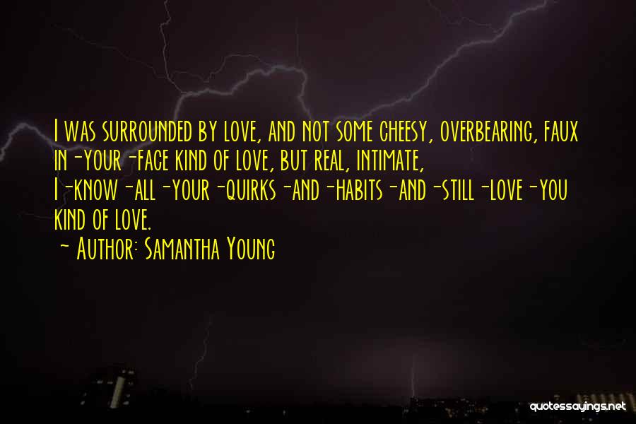 Samantha Young Quotes: I Was Surrounded By Love, And Not Some Cheesy, Overbearing, Faux In-your-face Kind Of Love, But Real, Intimate, I-know-all-your-quirks-and-habits-and-still-love-you Kind
