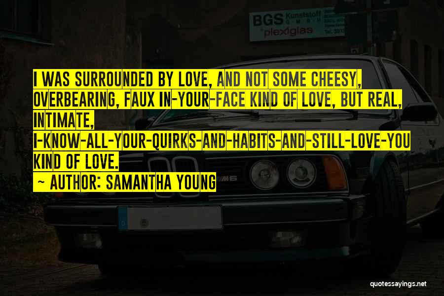 Samantha Young Quotes: I Was Surrounded By Love, And Not Some Cheesy, Overbearing, Faux In-your-face Kind Of Love, But Real, Intimate, I-know-all-your-quirks-and-habits-and-still-love-you Kind