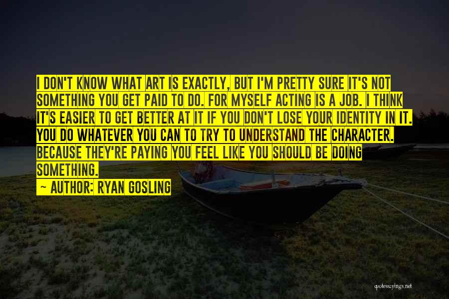 Ryan Gosling Quotes: I Don't Know What Art Is Exactly, But I'm Pretty Sure It's Not Something You Get Paid To Do. For