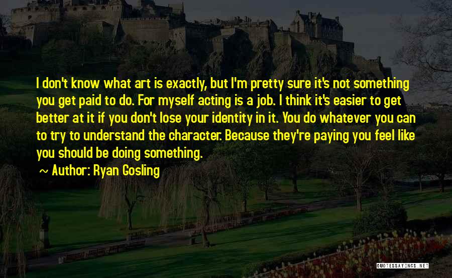 Ryan Gosling Quotes: I Don't Know What Art Is Exactly, But I'm Pretty Sure It's Not Something You Get Paid To Do. For