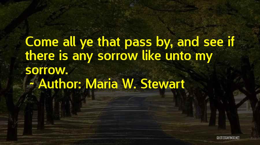 Maria W. Stewart Quotes: Come All Ye That Pass By, And See If There Is Any Sorrow Like Unto My Sorrow.