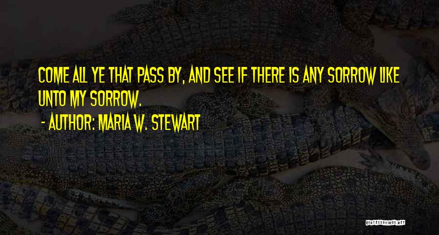 Maria W. Stewart Quotes: Come All Ye That Pass By, And See If There Is Any Sorrow Like Unto My Sorrow.