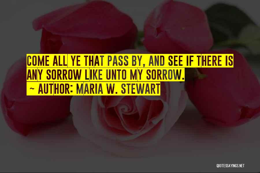 Maria W. Stewart Quotes: Come All Ye That Pass By, And See If There Is Any Sorrow Like Unto My Sorrow.