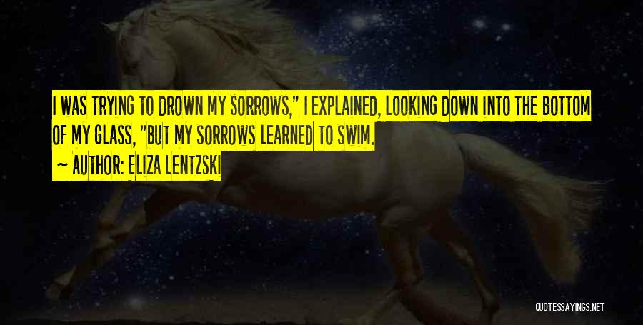 Eliza Lentzski Quotes: I Was Trying To Drown My Sorrows, I Explained, Looking Down Into The Bottom Of My Glass, But My Sorrows