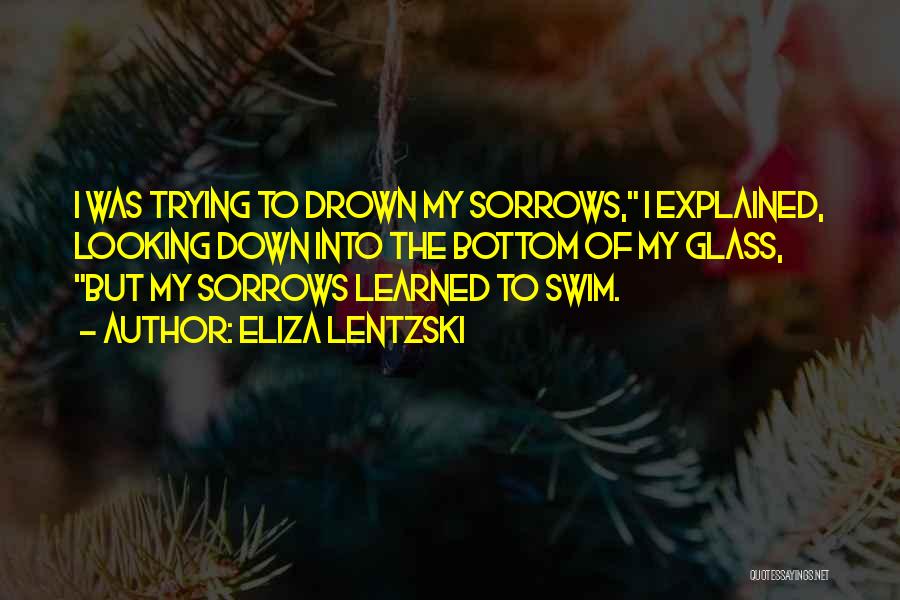 Eliza Lentzski Quotes: I Was Trying To Drown My Sorrows, I Explained, Looking Down Into The Bottom Of My Glass, But My Sorrows