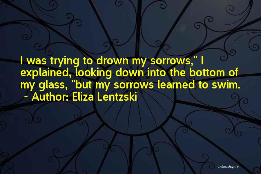 Eliza Lentzski Quotes: I Was Trying To Drown My Sorrows, I Explained, Looking Down Into The Bottom Of My Glass, But My Sorrows