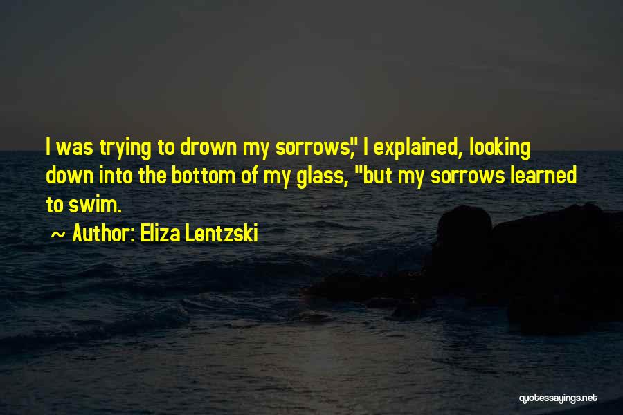Eliza Lentzski Quotes: I Was Trying To Drown My Sorrows, I Explained, Looking Down Into The Bottom Of My Glass, But My Sorrows