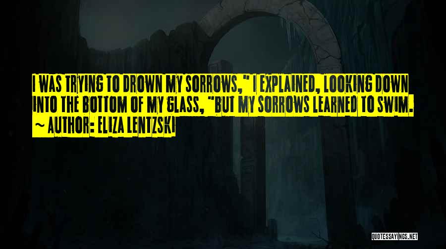 Eliza Lentzski Quotes: I Was Trying To Drown My Sorrows, I Explained, Looking Down Into The Bottom Of My Glass, But My Sorrows