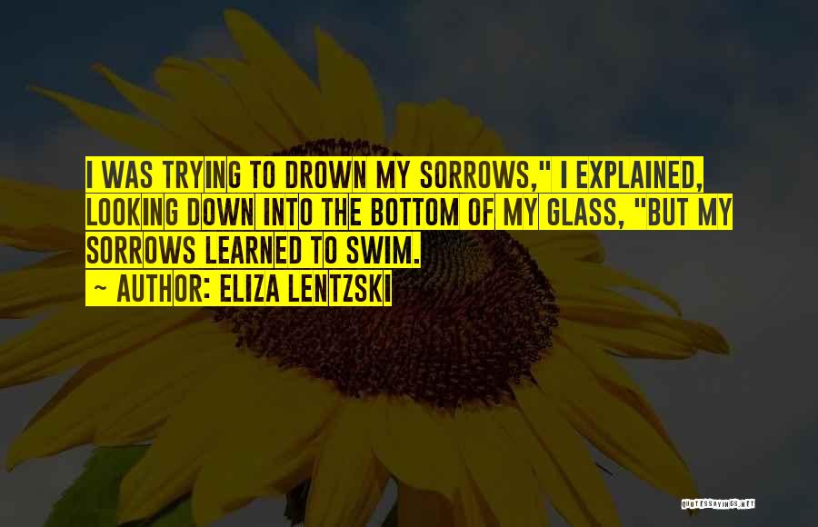 Eliza Lentzski Quotes: I Was Trying To Drown My Sorrows, I Explained, Looking Down Into The Bottom Of My Glass, But My Sorrows