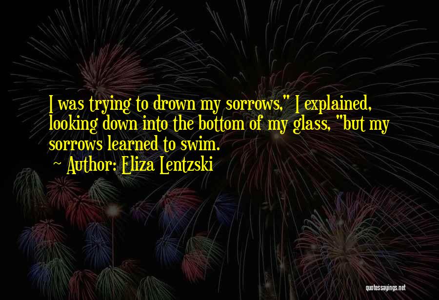 Eliza Lentzski Quotes: I Was Trying To Drown My Sorrows, I Explained, Looking Down Into The Bottom Of My Glass, But My Sorrows