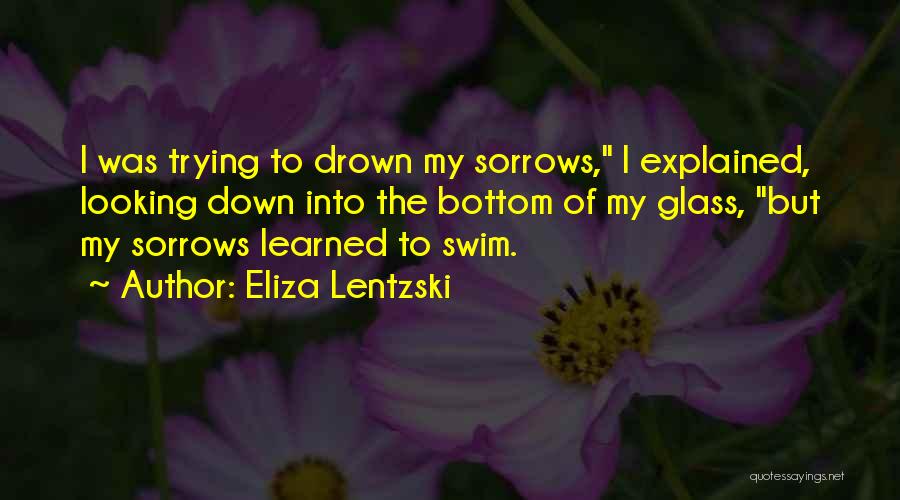 Eliza Lentzski Quotes: I Was Trying To Drown My Sorrows, I Explained, Looking Down Into The Bottom Of My Glass, But My Sorrows