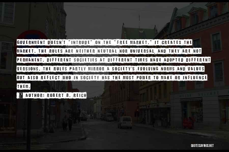 Robert B. Reich Quotes: Government Doesn't Intrude On The Free Market. It Creates The Market. The Rules Are Neither Neutral Nor Universal, And They