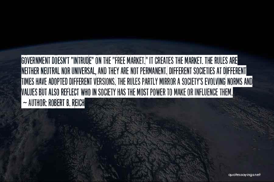 Robert B. Reich Quotes: Government Doesn't Intrude On The Free Market. It Creates The Market. The Rules Are Neither Neutral Nor Universal, And They