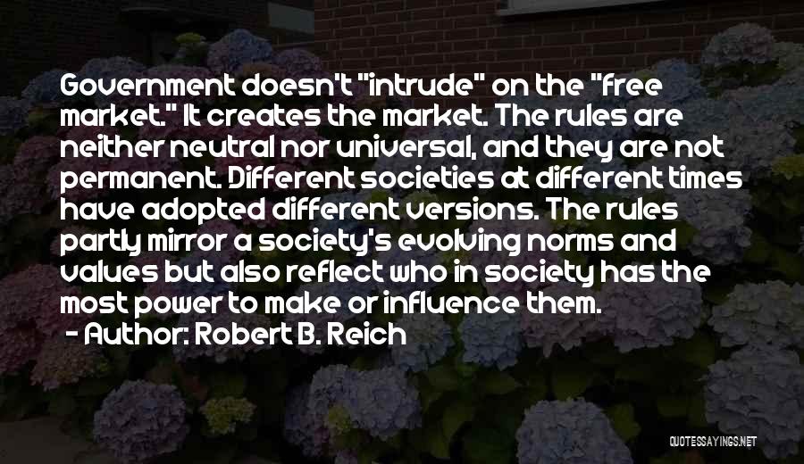 Robert B. Reich Quotes: Government Doesn't Intrude On The Free Market. It Creates The Market. The Rules Are Neither Neutral Nor Universal, And They