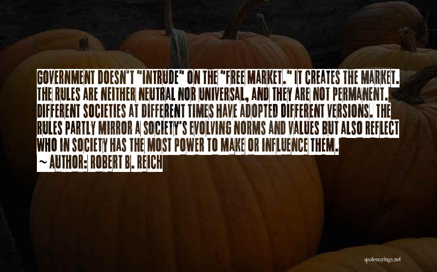 Robert B. Reich Quotes: Government Doesn't Intrude On The Free Market. It Creates The Market. The Rules Are Neither Neutral Nor Universal, And They