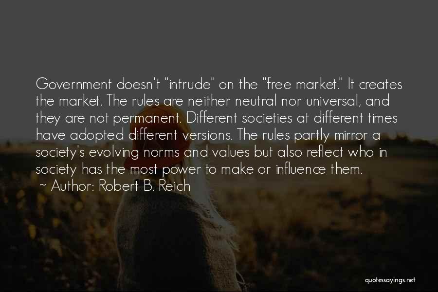 Robert B. Reich Quotes: Government Doesn't Intrude On The Free Market. It Creates The Market. The Rules Are Neither Neutral Nor Universal, And They