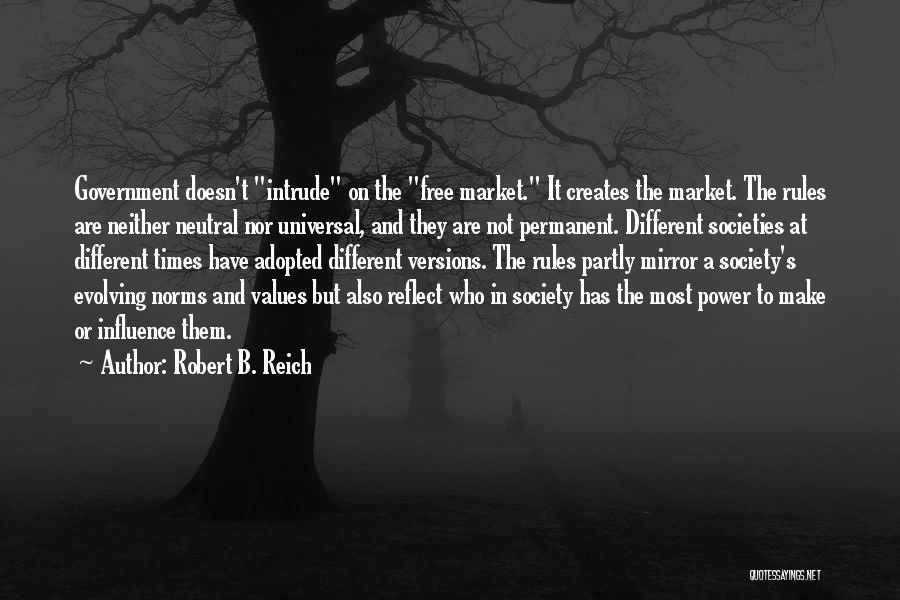 Robert B. Reich Quotes: Government Doesn't Intrude On The Free Market. It Creates The Market. The Rules Are Neither Neutral Nor Universal, And They