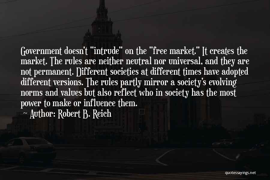 Robert B. Reich Quotes: Government Doesn't Intrude On The Free Market. It Creates The Market. The Rules Are Neither Neutral Nor Universal, And They