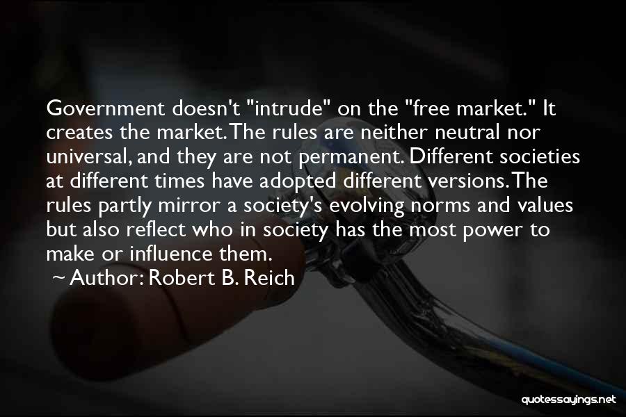 Robert B. Reich Quotes: Government Doesn't Intrude On The Free Market. It Creates The Market. The Rules Are Neither Neutral Nor Universal, And They