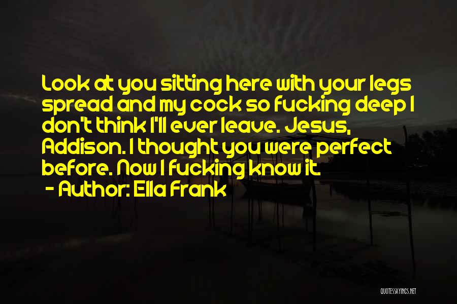 Ella Frank Quotes: Look At You Sitting Here With Your Legs Spread And My Cock So Fucking Deep I Don't Think I'll Ever