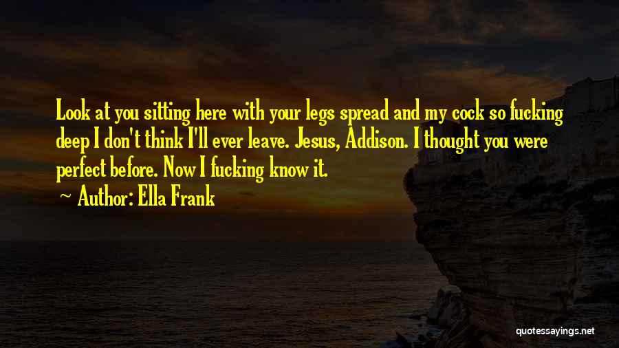 Ella Frank Quotes: Look At You Sitting Here With Your Legs Spread And My Cock So Fucking Deep I Don't Think I'll Ever