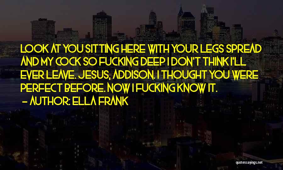 Ella Frank Quotes: Look At You Sitting Here With Your Legs Spread And My Cock So Fucking Deep I Don't Think I'll Ever