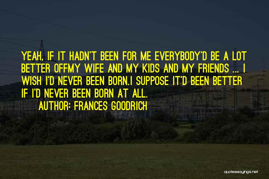 Frances Goodrich Quotes: Yeah, If It Hadn't Been For Me Everybody'd Be A Lot Better Offmy Wife And My Kids And My Friends