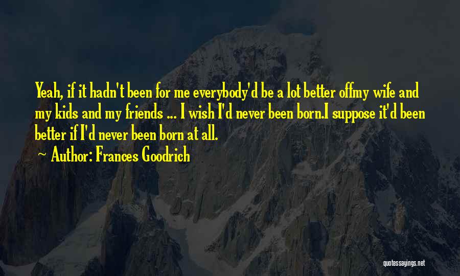 Frances Goodrich Quotes: Yeah, If It Hadn't Been For Me Everybody'd Be A Lot Better Offmy Wife And My Kids And My Friends