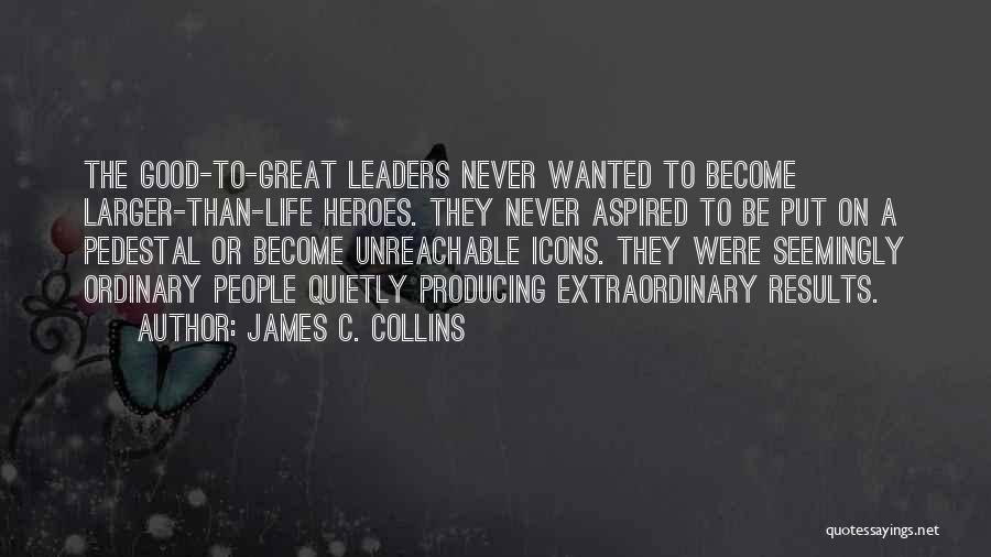 James C. Collins Quotes: The Good-to-great Leaders Never Wanted To Become Larger-than-life Heroes. They Never Aspired To Be Put On A Pedestal Or Become
