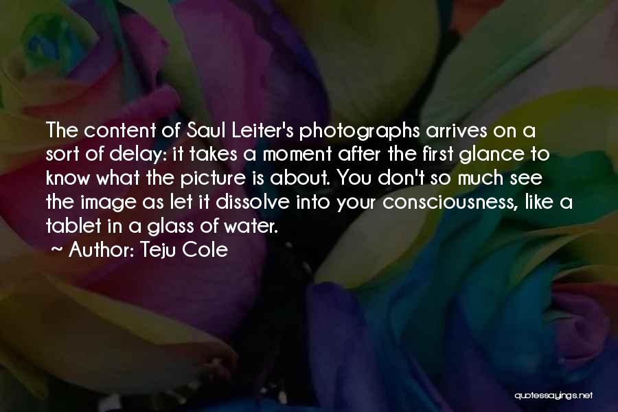 Teju Cole Quotes: The Content Of Saul Leiter's Photographs Arrives On A Sort Of Delay: It Takes A Moment After The First Glance