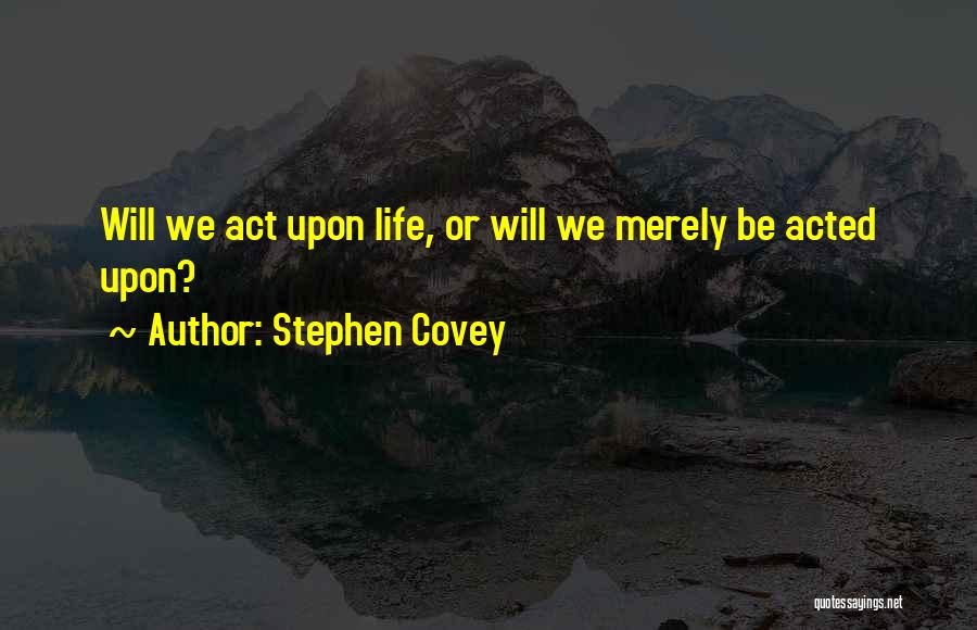Stephen Covey Quotes: Will We Act Upon Life, Or Will We Merely Be Acted Upon?