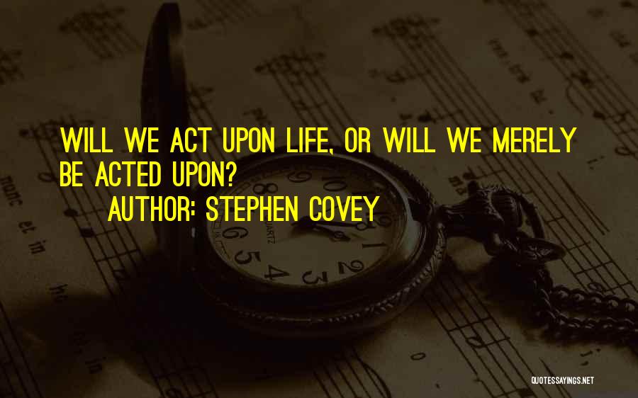 Stephen Covey Quotes: Will We Act Upon Life, Or Will We Merely Be Acted Upon?