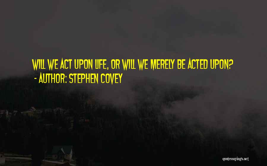 Stephen Covey Quotes: Will We Act Upon Life, Or Will We Merely Be Acted Upon?