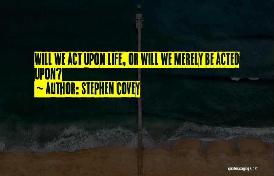 Stephen Covey Quotes: Will We Act Upon Life, Or Will We Merely Be Acted Upon?