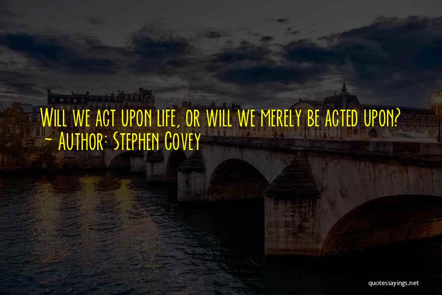 Stephen Covey Quotes: Will We Act Upon Life, Or Will We Merely Be Acted Upon?