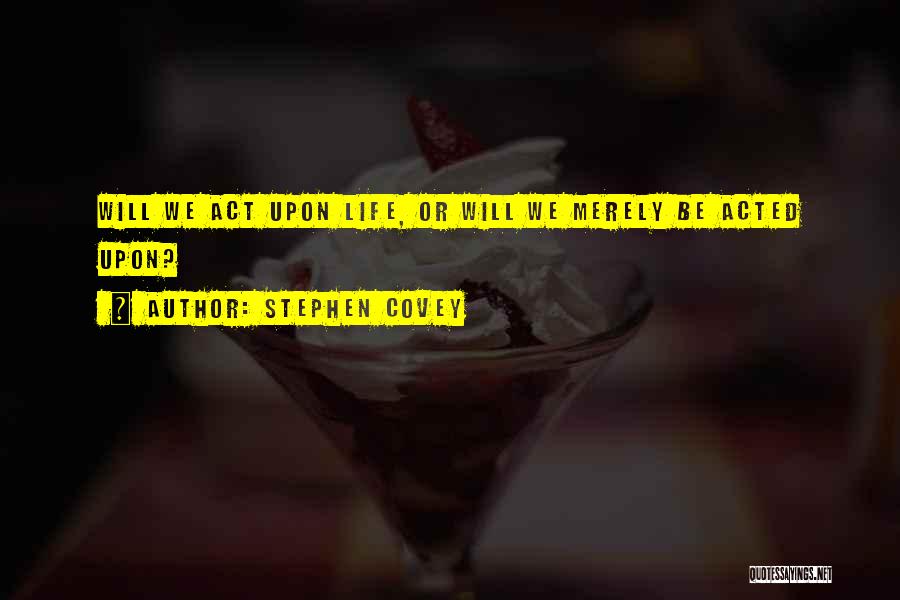 Stephen Covey Quotes: Will We Act Upon Life, Or Will We Merely Be Acted Upon?