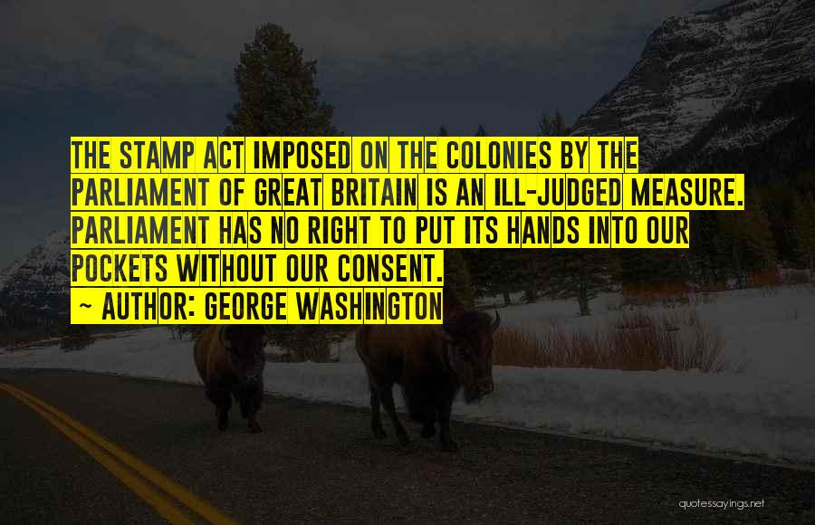 George Washington Quotes: The Stamp Act Imposed On The Colonies By The Parliament Of Great Britain Is An Ill-judged Measure. Parliament Has No