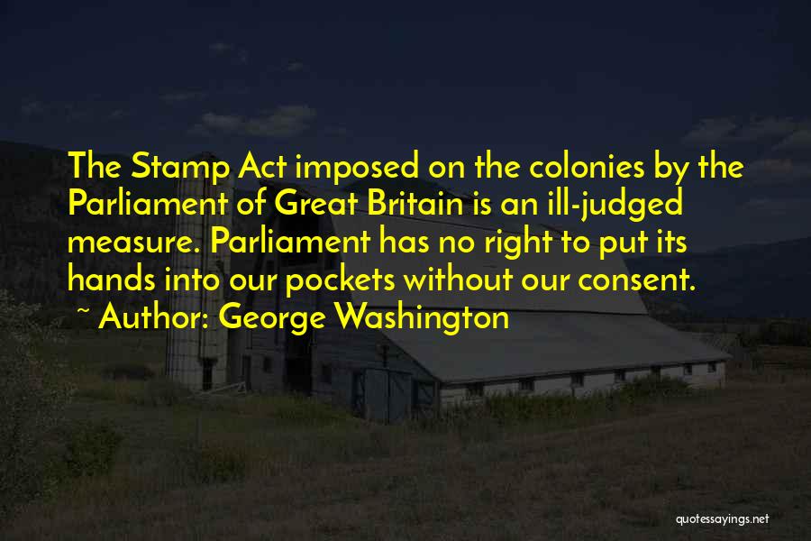 George Washington Quotes: The Stamp Act Imposed On The Colonies By The Parliament Of Great Britain Is An Ill-judged Measure. Parliament Has No