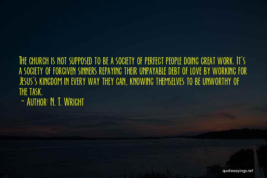 N. T. Wright Quotes: The Church Is Not Supposed To Be A Society Of Perfect People Doing Great Work. It's A Society Of Forgiven