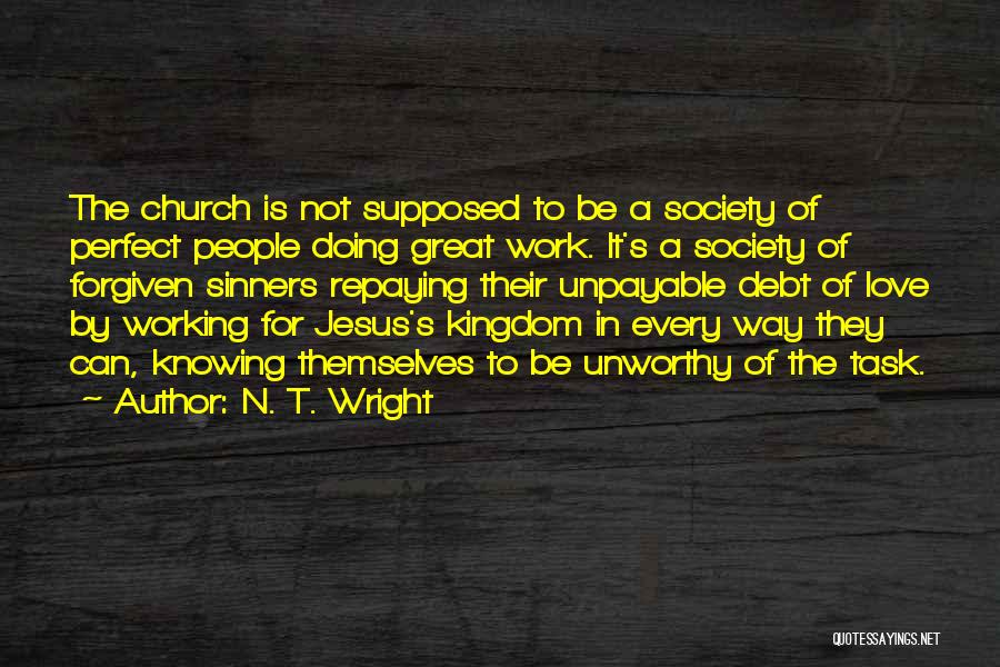 N. T. Wright Quotes: The Church Is Not Supposed To Be A Society Of Perfect People Doing Great Work. It's A Society Of Forgiven