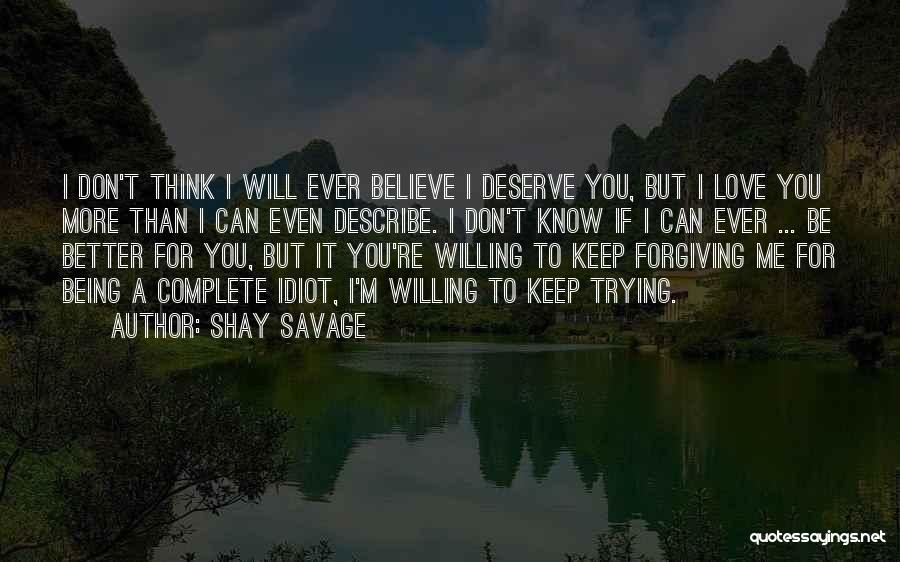 Shay Savage Quotes: I Don't Think I Will Ever Believe I Deserve You, But I Love You More Than I Can Even Describe.