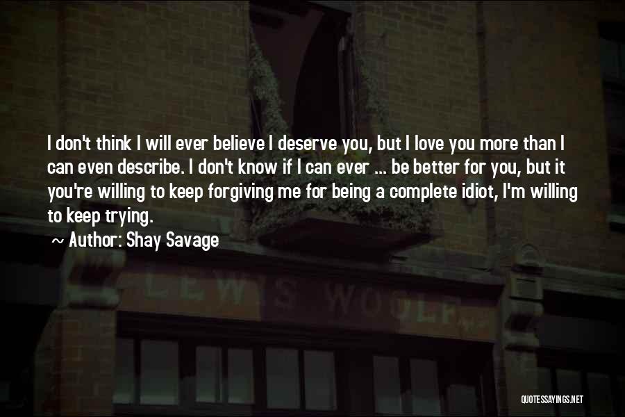 Shay Savage Quotes: I Don't Think I Will Ever Believe I Deserve You, But I Love You More Than I Can Even Describe.