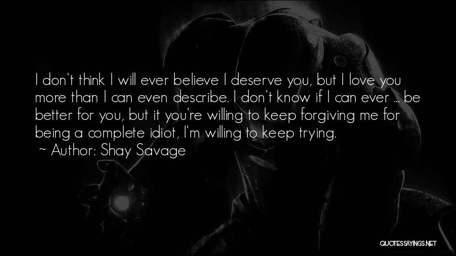 Shay Savage Quotes: I Don't Think I Will Ever Believe I Deserve You, But I Love You More Than I Can Even Describe.