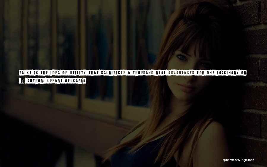 Cesare Beccaria Quotes: False Is The Idea Of Utility That Sacrifices A Thousand Real Advantages For One Imaginary Or Trifling Inconvenience; That Would