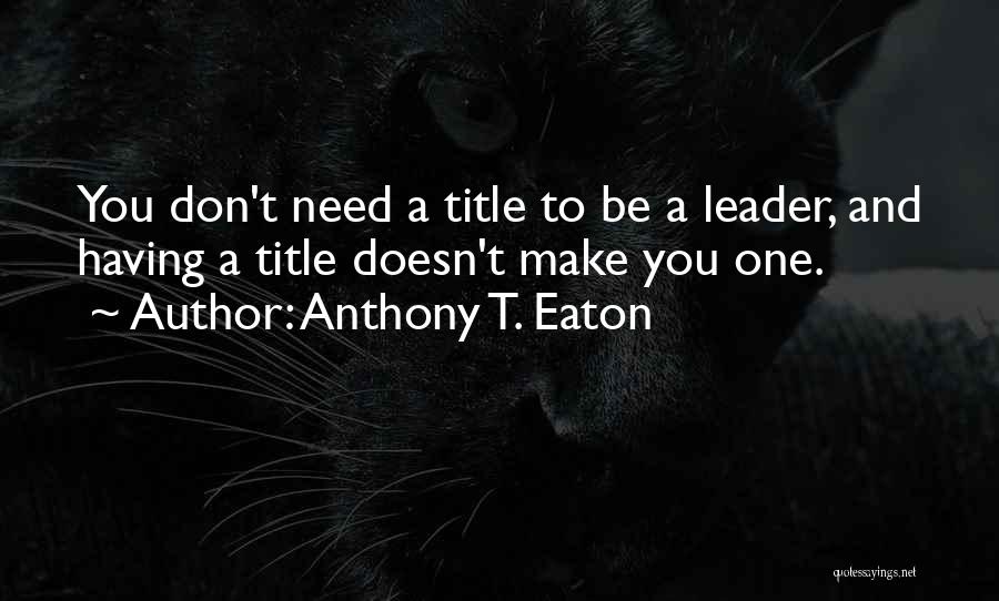 Anthony T. Eaton Quotes: You Don't Need A Title To Be A Leader, And Having A Title Doesn't Make You One.